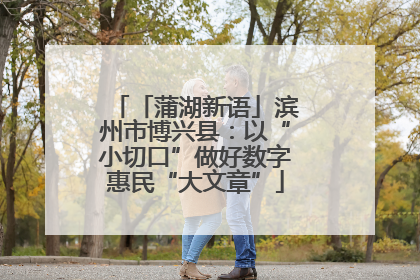 「蒲湖新语」滨州市博兴县：以“小切口”做好数字惠民“大文章”