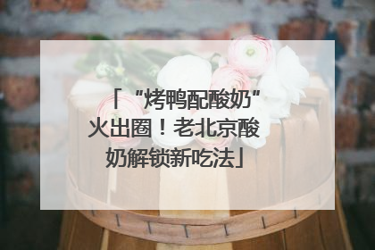 “烤鸭配酸奶”火出圈！老北京酸奶解锁新吃法