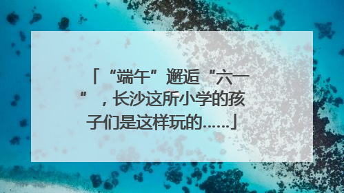 “端午”邂逅“六一”，长沙这所小学的孩子们是这样玩的……