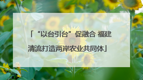 “以台引台”促融合 福建清流打造两岸农业共同体