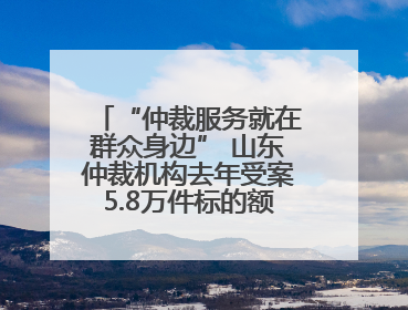 “仲裁服务就在群众身边” 山东仲裁机构去年受案5.8万件标的额604亿元