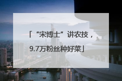 “宋博士”讲农技，9.7万粉丝种好菜