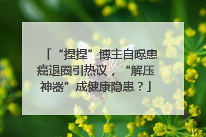 “捏捏”博主自曝患癌退圈引热议，“解压神器”成健康隐患？