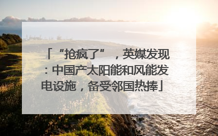 “抢疯了”，英媒发现：中国产太阳能和风能发电设施，备受邻国热捧