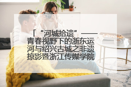 “河城拾遗”——青春视野下的浙东运河与绍兴古城之非遗掠影暨浙江传媒学院小学期来绍
