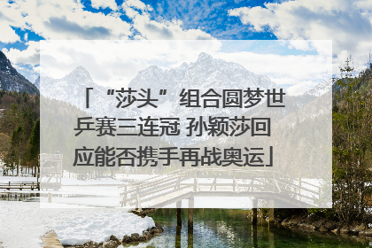 “莎头”组合圆梦世乒赛三连冠 孙颖莎回应能否携手再战奥运