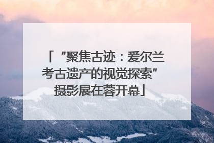 “聚焦古迹：爱尔兰考古遗产的视觉探索”摄影展在蓉开幕