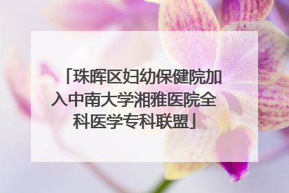 珠晖区妇幼保健院加入中南大学湘雅医院全科医学专科联盟