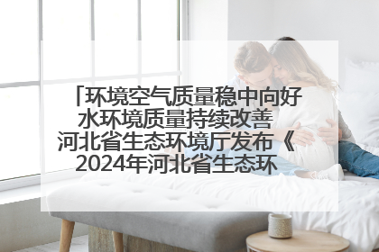 环境空气质量稳中向好 水环境质量持续改善 河北省生态环境厅发布《2024年河北省生态环境状况公报》