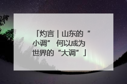 灼言｜山东的“小调” 何以成为世界的“大调”