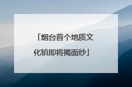 烟台首个地质文化镇即将揭面纱