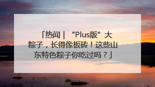 热闻｜“Plus版”大粽子，长得像板砖！这些山东特色粽子你吃过吗？