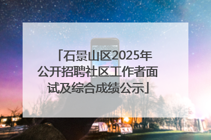 石景山区2025年公开招聘社区工作者面试及综合成绩公示