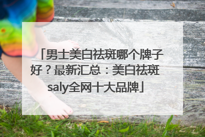 男士美白祛斑哪个牌子好？最新汇总：美白祛斑saly全网十大品牌