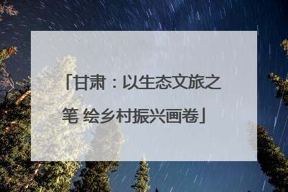 甘肃：以生态文旅之笔 绘乡村振兴画卷