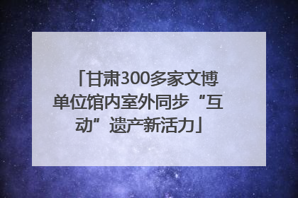 甘肃300多家文博单位馆内室外同步“互动”遗产新活力