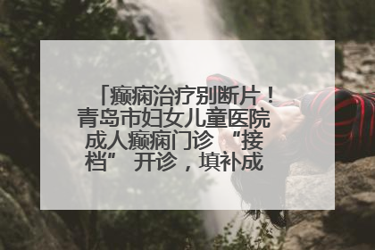 癫痫治疗别断片！青岛市妇女儿童医院成人癫痫门诊 “接档” 开诊，填补成年延续治疗空白