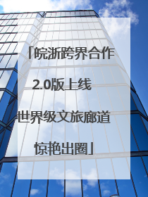 皖浙跨界合作2.0版上线 世界级文旅廊道惊艳出圈