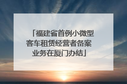 福建省首例小微型客车租赁经营者备案业务在厦门办结