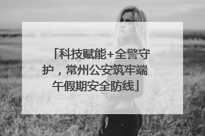 科技赋能+全警守护，常州公安筑牢端午假期安全防线