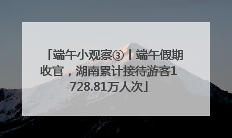 端午小观察③丨端午假期收官，湖南累计接待游客1728.81万人次