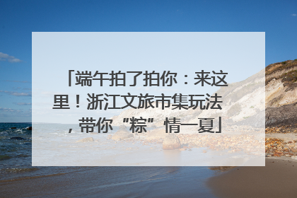端午拍了拍你：来这里！浙江文旅市集玩法，带你“粽”情一夏