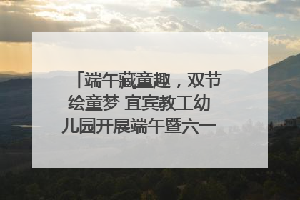 端午藏童趣，双节绘童梦 宜宾教工幼儿园开展端午暨六一亲子游园活动
