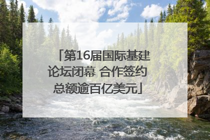 第16届国际基建论坛闭幕 合作签约总额逾百亿美元