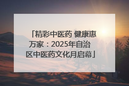 精彩中医药 健康惠万家：2025年自治区中医药文化月启幕