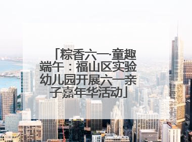 粽香六一·童趣端午：福山区实验幼儿园开展六一亲子嘉年华活动