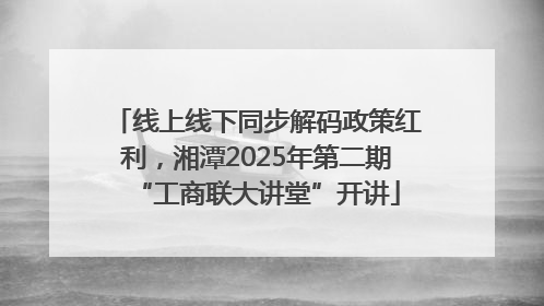 线上线下同步解码政策红利，湘潭2025年第二期“工商联大讲堂”开讲