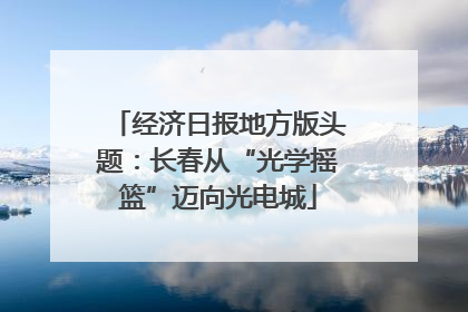 经济日报地方版头题：长春从“光学摇篮”迈向光电城
