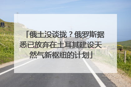 俄土没谈拢？俄罗斯据悉已放弃在土耳其建设天然气新枢纽的计划