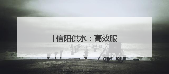 信阳供水：高效服务 随叫“水”到