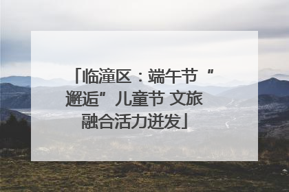 临潼区：端午节“邂逅”儿童节 文旅融合活力迸发