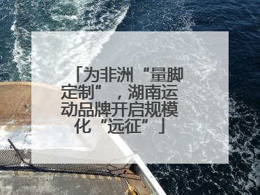 为非洲“量脚定制”，湖南运动品牌开启规模化“远征”