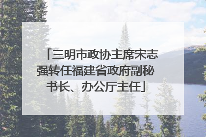 三明市政协主席宋志强转任福建省政府副秘书长、办公厅主任