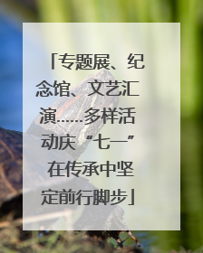 专题展、纪念馆、文艺汇演……多样活动庆“七一” 在传承中坚定前行脚步