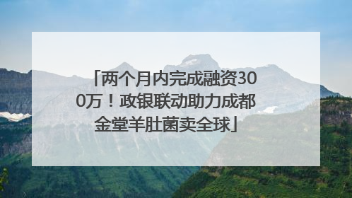 两个月内完成融资300万！政银联动助力成都金堂羊肚菌卖全球