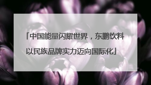 中国能量闪耀世界，东鹏饮料以民族品牌实力迈向国际化