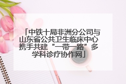 中铁十局非洲分公司与山东省公共卫生临床中心携手共建“一带一路”多学科诊疗协作网