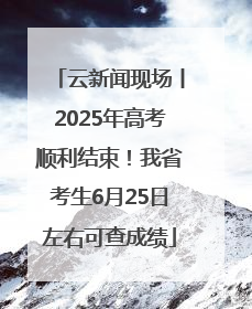 云新闻现场丨2025年高考顺利结束！我省考生6月25日左右可查成绩