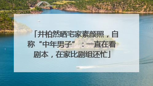 井柏然晒宅家素颜照，自称“中年男子”：一直在看剧本，在家比剧组还忙