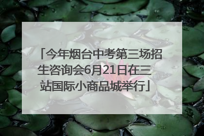 今年烟台中考第三场招生咨询会6月21日在三站国际小商品城举行
