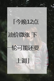 今晚12点油价微涨 下一轮可能还要上调