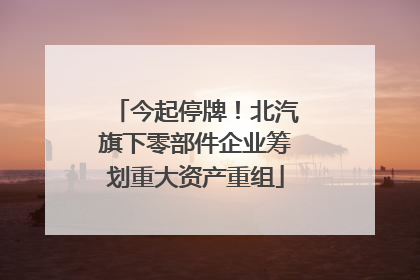 今起停牌！北汽旗下零部件企业筹划重大资产重组