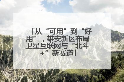 从“可用”到“好用”，雄安新区布局卫星互联网与“北斗+”新赛道