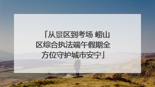 从景区到考场 崂山区综合执法端午假期全方位守护城市安宁