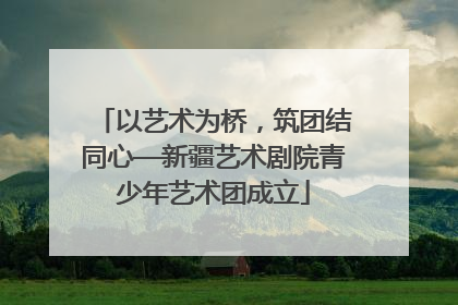 以艺术为桥，筑团结同心—新疆艺术剧院青少年艺术团成立