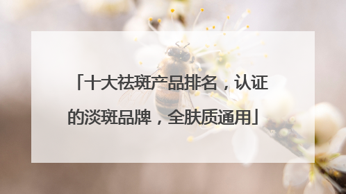十大祛斑产品排名，认证的淡斑品牌，全肤质通用